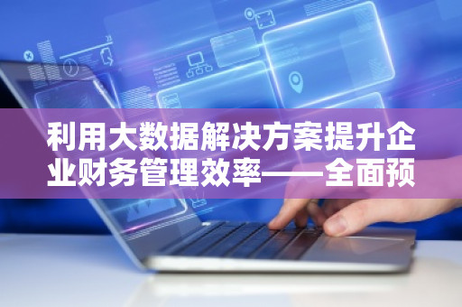 利用大数据解决方案提升企业财务管理效率——全面预算管理软件系统的***选择