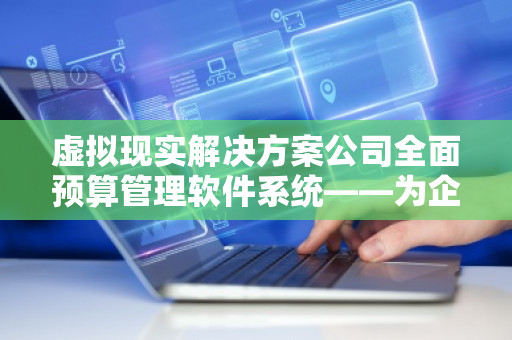 虚拟现实解决方案公司全面预算管理软件系统——为企业提供高效预算管理的创新工具
