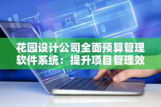 花园设计公司全面预算管理软件系统：提升项目管理效率，实现精细化运营