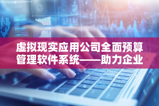 虚拟现实应用公司全面预算管理软件系统——助力企业精准决策、实现财务数字化转型