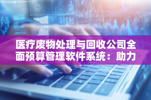 医疗废物处理与回收公司全面预算管理软件系统：助力行业发展，提升企业效益