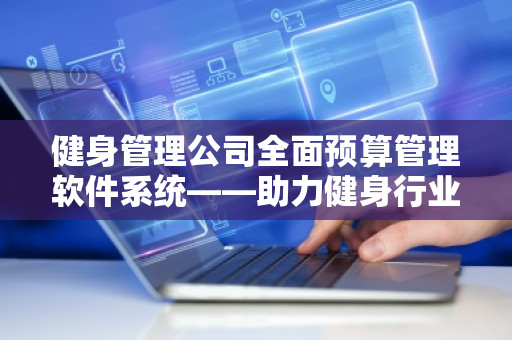 健身管理公司全面预算管理软件系统——助力健身行业高效运营