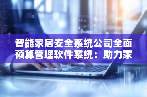 智能家居安全系统公司全面预算管理软件系统：助力家居行业企业提升效率与安全