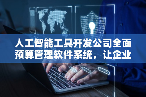 人工智能工具开发公司全面预算管理软件系统，让企业财务管理更智能