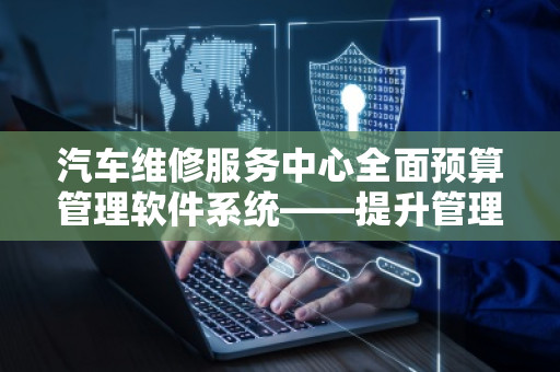 汽车维修服务中心全面预算管理软件系统——提升管理效率，实现利润***大化