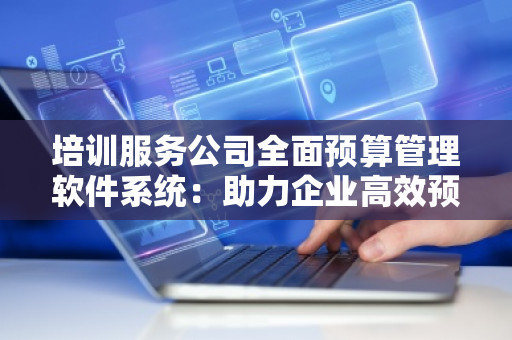 培训服务公司全面预算管理软件系统：助力企业高效预算与成本控制