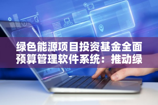 绿色能源项目投资基金全面预算管理软件系统：推动绿色能源发展，助力企业可持续发展