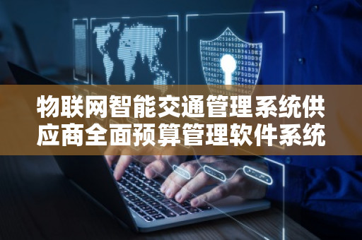 物联网智能交通管理系统供应商全面预算管理软件系统——智慧城市的“核心引擎”