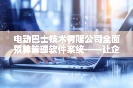 电动巴士技术有限公司全面预算管理软件系统——让企业管理更高效