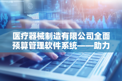 医疗器械制造有限公司全面预算管理软件系统——助力企业高效决策与精准管控