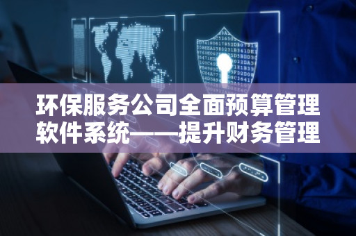 环保服务公司全面预算管理软件系统——提升财务管理效能，推动企业绿色发展