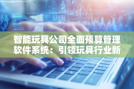智能玩具公司全面预算管理软件系统：***玩具行业新时代