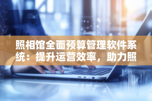 照相馆全面预算管理软件系统：提升运营效率，助力照相馆实现精细化管理
