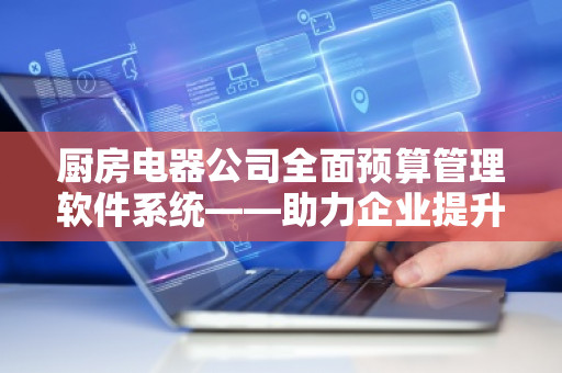 厨房电器公司全面预算管理软件系统——助力企业提升管理效率与利润