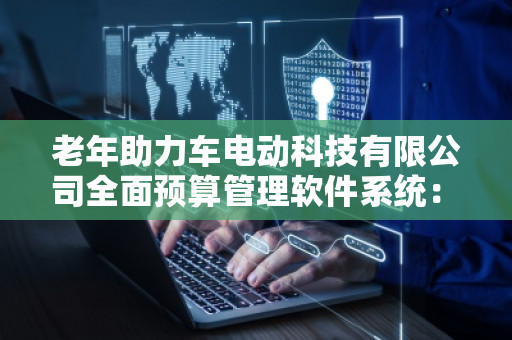 老年助力车电动科技有限公司全面预算管理软件系统：助力企业精准决策，提升管理效率