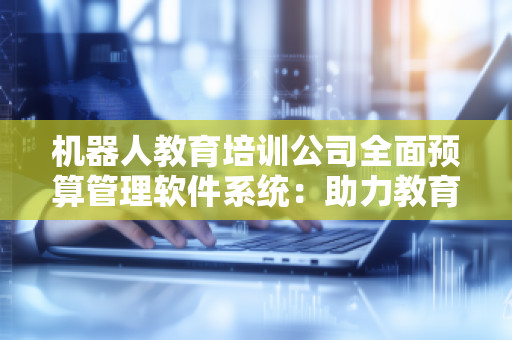 机器人教育培训公司全面预算管理软件系统：助力教育行业高效管理与精准决策