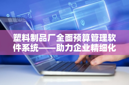 塑料制品厂全面预算管理软件系统——助力企业精细化管理与高效决策