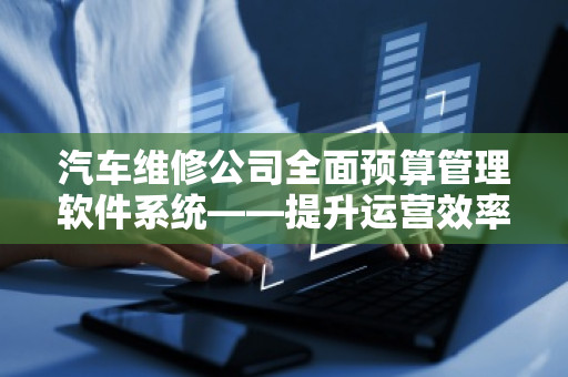 汽车维修公司全面预算管理软件系统——提升运营效率，助力企业腾飞