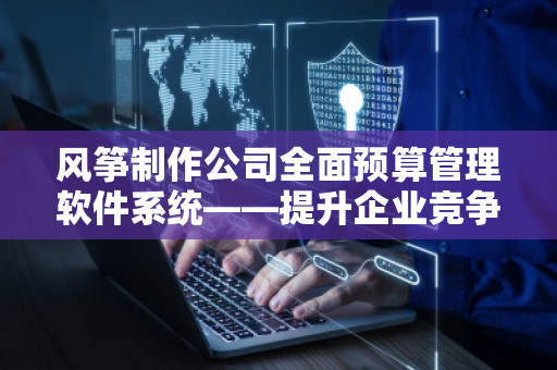 风筝制作公司全面预算管理软件系统——提升企业竞争力的利器