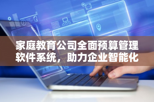 家庭教育公司全面预算管理软件系统，助力企业智能化管理
