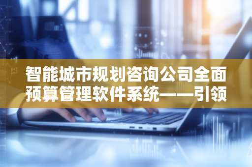 智能城市规划咨询公司全面预算管理软件系统——***未来城市规划的智能化转型