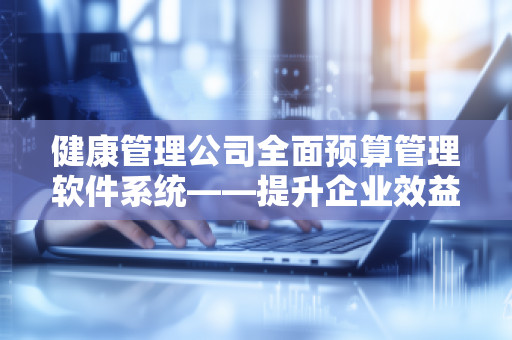 健康管理公司全面预算管理软件系统——提升企业效益，助力健康管理行业可持续发展