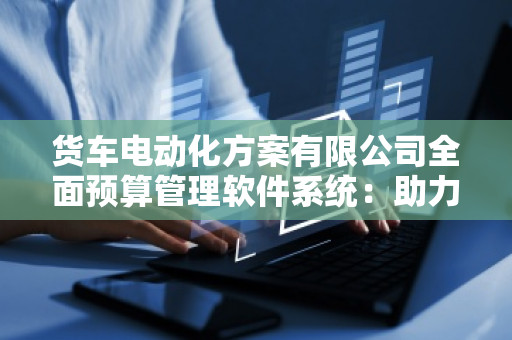 货车电动化方案有限公司全面预算管理软件系统：助力企业迈向智能化管理新时代