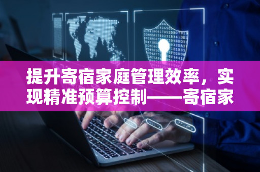 提升寄宿家庭管理效率，实现精准预算控制——寄宿家庭公司全面预算管理软件系统