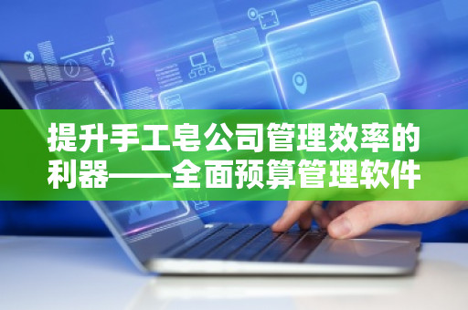 提升手工皂公司管理效率的利器——全面预算管理软件系统