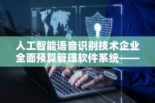 人工智能语音识别技术企业全面预算管理软件系统——推动数字化转型与高效管理