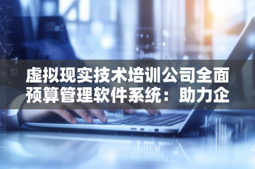 虚拟现实技术培训公司全面预算管理软件系统：助力企业高效管理与***决策