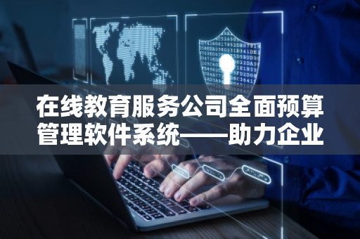 在线教育服务公司全面预算管理软件系统——助力企业智能化管理