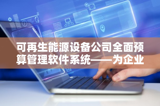 可再生能源设备公司全面预算管理软件系统——为企业注入智能动力