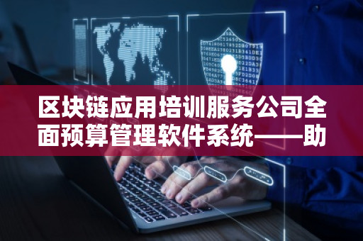 区块链应用培训服务公司全面预算管理软件系统——助力企业实现智能化财务管理