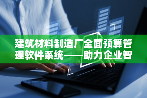 建筑材料制造厂全面预算管理软件系统——助力企业智能化升级