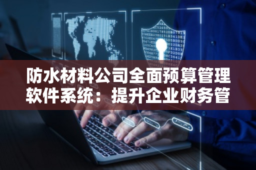 防水材料公司全面预算管理软件系统：提升企业财务管理效率，打造精准决策支持