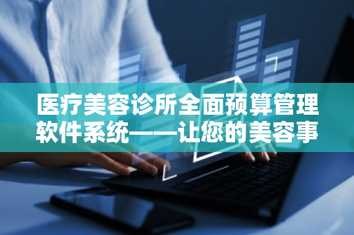 医疗美容诊所全面预算管理软件系统——让您的美容事业迈向新高度