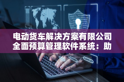 电动货车解决方案有限公司全面预算管理软件系统：助力企业财务管理精益化