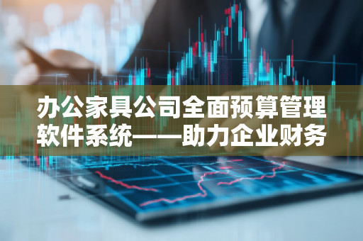 办公家具公司全面预算管理软件系统——助力企业财务管理与决策精准化