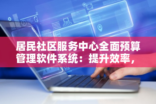 居民社区服务中心全面预算管理软件系统：提升效率，优化管理