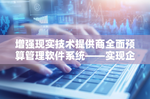 增强现实技术提供商全面预算管理软件系统——实现企业预算管理的数字化升级