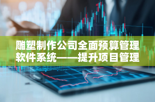 雕塑制作公司全面预算管理软件系统——提升项目管理效率，推动企业增长