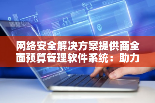 网络安全解决方案提供商全面预算管理软件系统：助力企业实现高效精准的财务管理