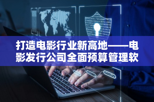 打造电影行业新高地——电影发行公司全面预算管理软件系统