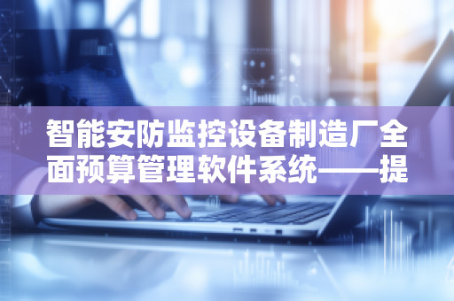 智能安防监控设备制造厂全面预算管理软件系统——提升生产力与效率的必备工具