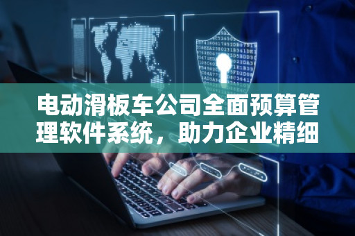 电动滑板车公司全面预算管理软件系统，助力企业精细化运营