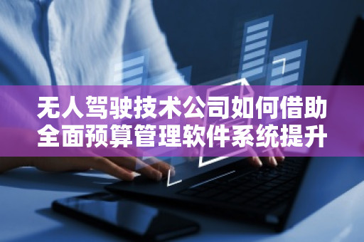 无人驾驶技术公司如何借助全面预算管理软件系统提升管理效能