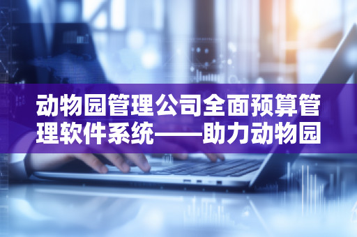 动物园管理公司全面预算管理软件系统——助力动物园高效运营，开启智慧管理新篇章