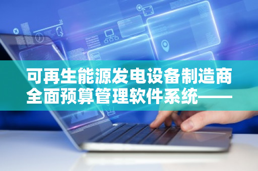 可再生能源发电设备制造商全面预算管理软件系统——推动绿色能源企业的智能化财务管理