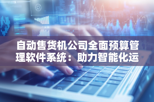 自动售货机公司全面预算管理软件系统：助力智能化运营与财务管理